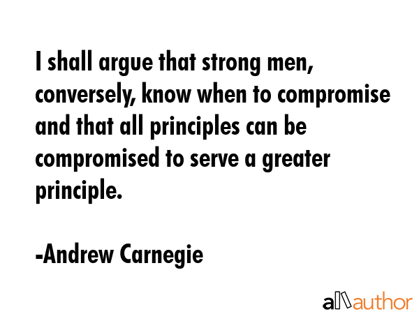I shall argue that strong men, conversely, know when to compromise and that all principles can be compromised to serve a greater principle. - Andrew Carnegie Quote