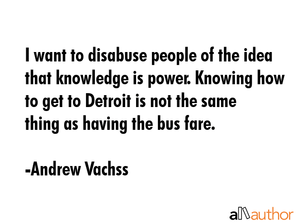 I want to disabuse people of the idea that knowledge is power. Knowing how to get to Detroit is not... - Andrew Vachss Quote GIF
