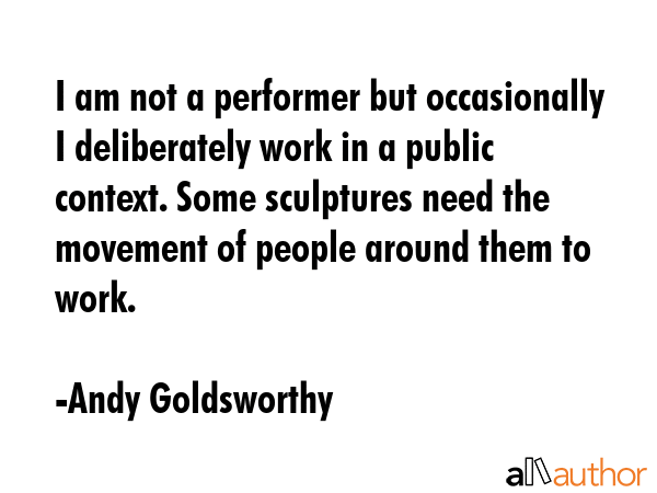 I am not a performer but occasionally I deliberately work in a public context. Some sculptures need... - Andy Goldsworthy Quote GIF