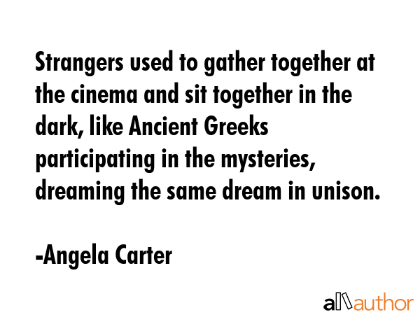 Strangers used to gather together at the cinema and sit together in the dark, like Ancient Greeks participating in the mysteries, dreaming the same dream in unison. - Angela Carter Quote