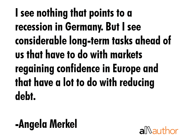I see nothing that points to a recession in Germany. But I see considerable long-term tasks ahead of us that have to do with markets regaining confidence in Europe and that have a lot to do with... - Angela Merkel Quote