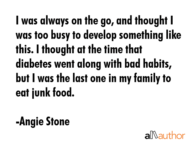 I was always on the go, and thought I was too busy to develop something like this. I thought at the time that diabetes went along with bad habits, but I was the last one in my family to eat junk food. - Angie Stone Quote