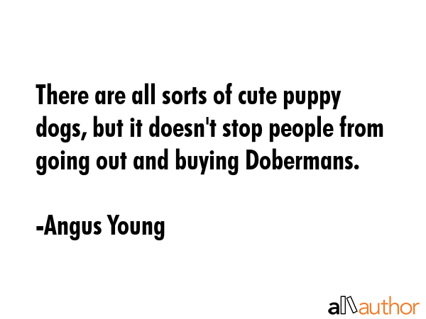 There are all sorts of cute puppy dogs, but it doesn\'t stop people from going out and buying Dobermans. - Angus Young Quote