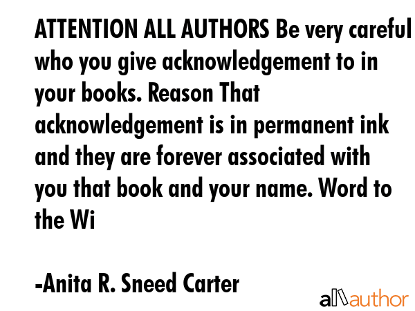 ATTENTION ALL AUTHORS Be very careful who you give acknowledgement to in your books. Reason That acknowledgement is in permanent ink and they are forever associated with you that book and your name.... - Anita R. Sneed Carter Quote