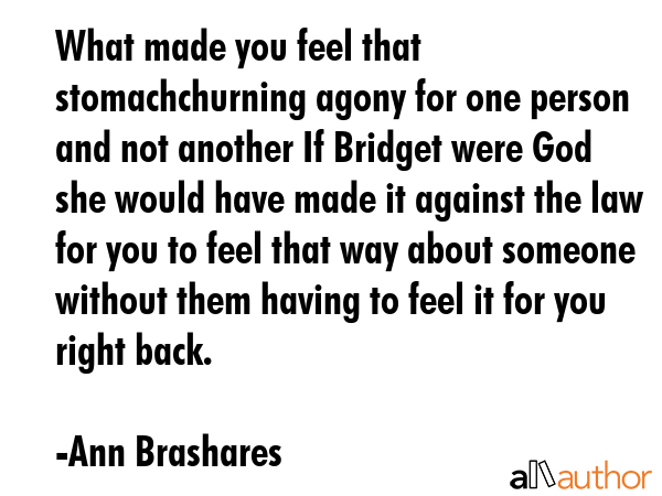 What made you feel that stomachchurning agony for one person and not another If Bridget were God she would have made it against the law for you to feel that way about someone without them having to... - Ann Brashares Quote