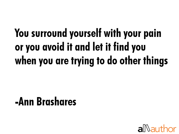 You surround yourself with your pain or you avoid it and let it find you when you are trying to do other things - Ann Brashares Quote