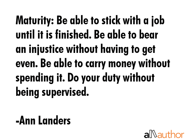 Maturity: Be able to stick with a job until it is finished. Be able to bear an injustice without having to get even. Be able to carry money without spending it. Do your duty without being supervised. - Ann Landers Quote