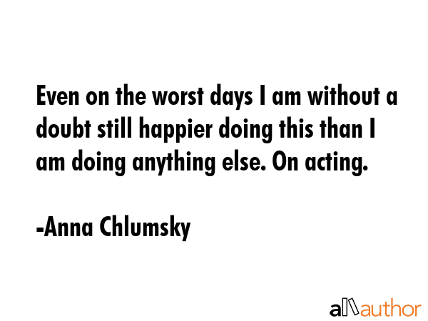 Even on the worst days I am without a doubt still happier doing this than I am doing anything else.... - Anna Chlumsky Quote GIF