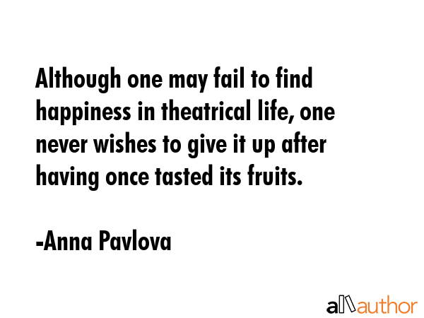 Although one may fail to find happiness in theatrical life, one never wishes to give it up after having once tasted its fruits. - Anna Pavlova Quote