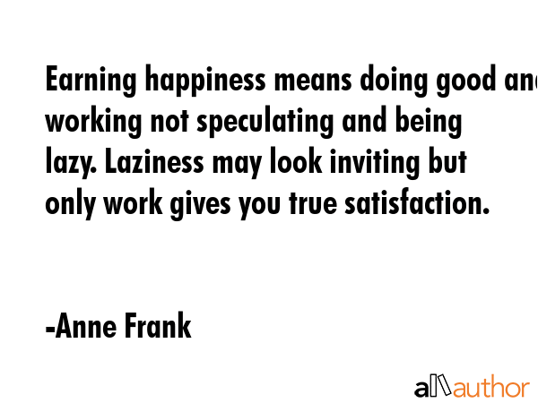Earning happiness means doing good and working not speculating and being lazy. Laziness may look inviting but only work gives you true satisfaction. - Anne Frank Quote