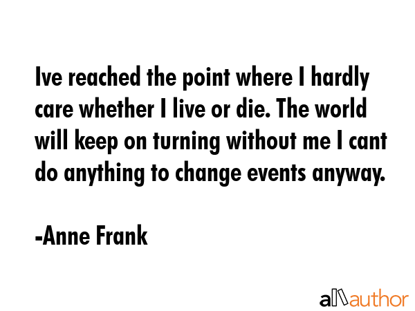 Ive reached the point where I hardly care whether I live or die. The world will keep on turning without me I cant do anything to change events anyway. - Anne Frank Quote