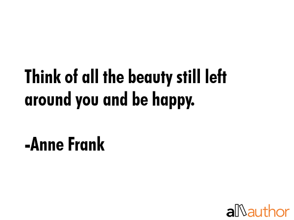 Think of all the beauty still left around you and be happy. - Anne Frank Quote