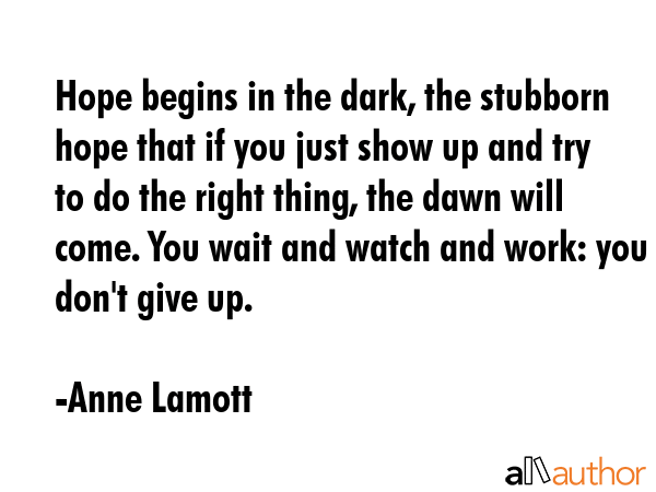 Hope begins in the dark, the stubborn hope that if you just show up and try to do the right thing, the dawn will come. You wait and watch and work: you don\'t give up. - Anne Lamott Quote