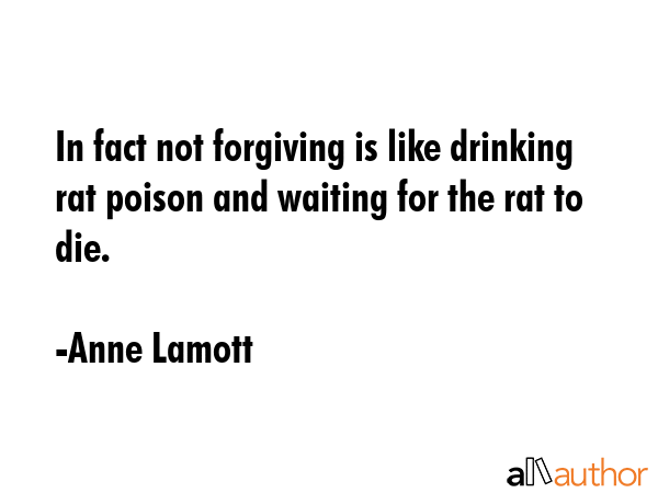 In fact not forgiving is like drinking rat poison and waiting for the rat to die. - Anne Lamott Quote