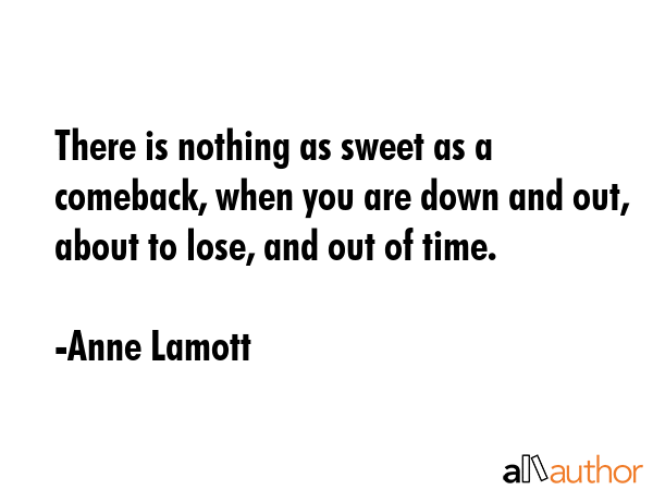 There is nothing as sweet as a comeback, when you are down and out, about to lose, and out of time. - Anne Lamott Quote