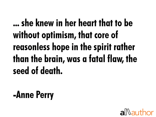 ... she knew in her heart that to be without optimism, that core of reasonless hope in the spirit rather than the brain, was a fatal flaw, the seed of death. - Anne Perry Quote