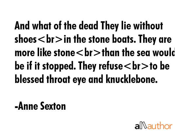 And what of the dead They lie without shoesin the stone boats. They are more like stonethan the sea would be if it stopped. They refuseto be blessed throat eye and knucklebone. - Anne Sexton Quote