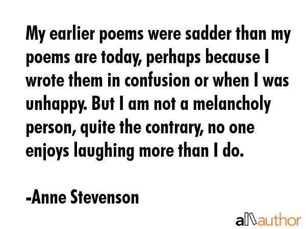 My earlier poems were sadder than my poems are today, perhaps because I wrote them in confusion or... - Anne Stevenson Quote GIF