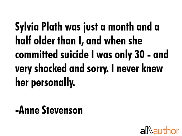 Sylvia Plath was just a month and a half older than I, and when she committed suicide I was only 30 - and very shocked and sorry. I never knew her personally. - Anne Stevenson Quote
