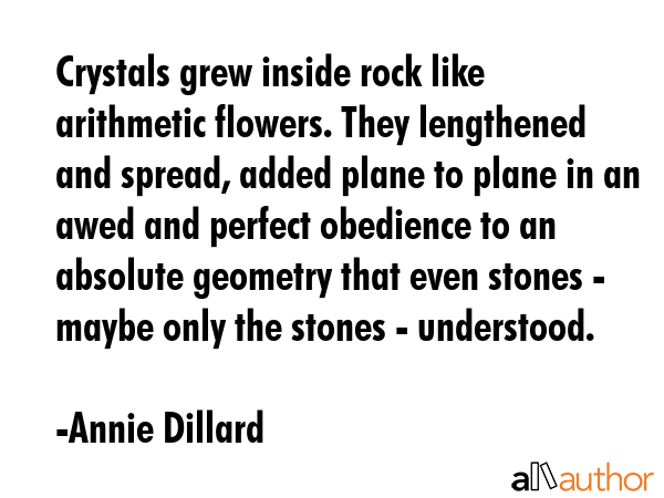 Crystals grew inside rock like arithmetic flowers. They lengthened and spread, added plane to plane in an awed and perfect obedience to an absolute geometry that even stones - maybe only the stones -... - Annie Dillard Quote