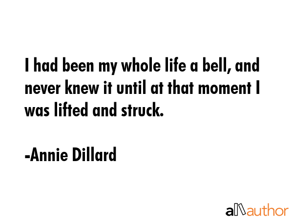 I had been my whole life a bell, and never knew it until at that moment I was lifted and struck. - Annie Dillard Quote
