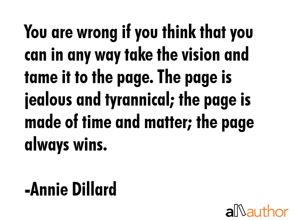 You are wrong if you think that you can in any way take the vision and tame it to the page. The page is jealous and tyrannical; the page is made of time and matter; the page always wins. - Annie Dillard Quote