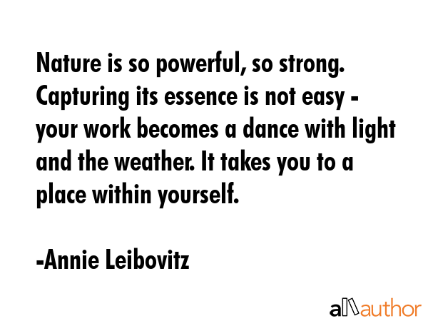 Nature is so powerful, so strong. Capturing its essence is not easy - your work becomes a dance with light and the weather. It takes you to a place within yourself. - Annie Leibovitz Quote