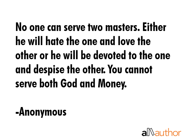 No one can serve two masters. Either he will hate the one and love the other or he will be devoted to the one and despise the other. You cannot serve both God and Money. - Anonymous Quote