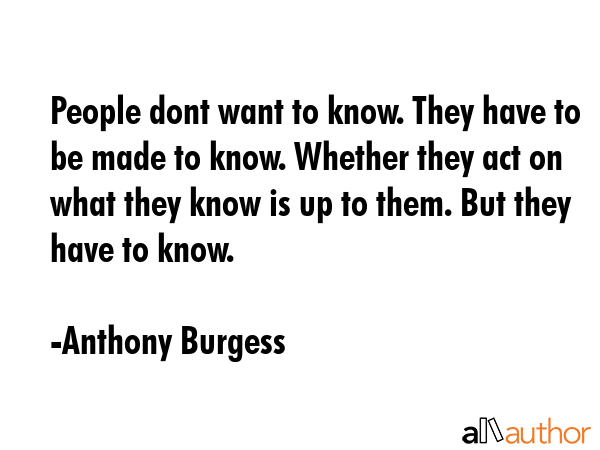 People dont want to know. They have to be made to know. Whether they act on what they know is up to... - Anthony Burgess Quote GIF