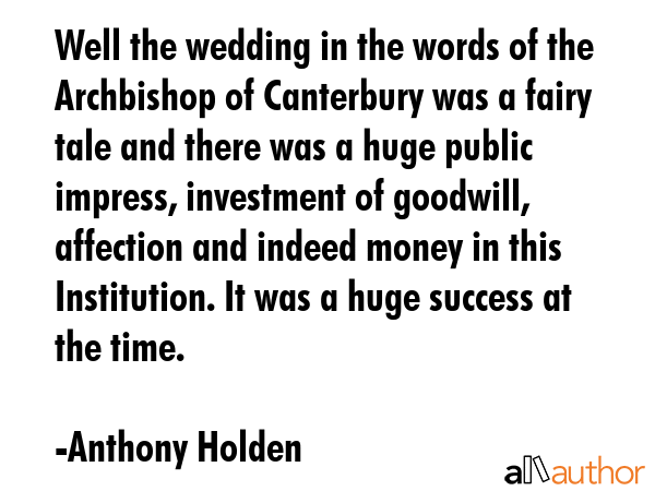 Well the wedding in the words of the Archbishop of Canterbury was a fairy tale and there was a huge public impress, investment of goodwill, affection and indeed money in this Institution. It was a... - Anthony Holden Quote
