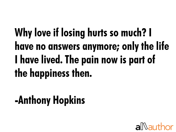 Why love if losing hurts so much? I have no answers anymore; only the life I have lived. The pain now is part of the happiness then. - Anthony Hopkins Quote