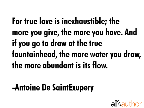 For true love is inexhaustible; the more you give, the more you have. And if you go to draw at the true fountainhead, the more water you draw, the more abundant is its flow. - Antoine De SaintExupery Quote