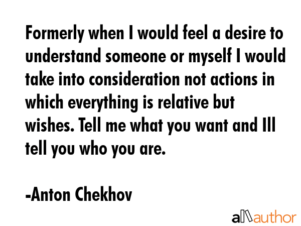 Formerly when I would feel a desire to understand someone or myself I would take into consideration not actions in which everything is relative but wishes. Tell me what you want and Ill tell you who... - Anton Chekhov Quote