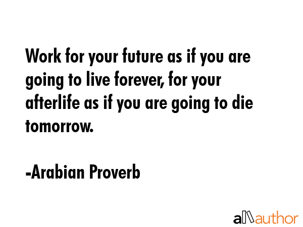 Work for your future as if you are going to live forever, for your afterlife as if you are going to die tomorrow. - Arabian Proverb Quote