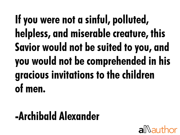 If you were not a sinful, polluted, helpless, and miserable creature, this Savior would not be suited to you, and you would not be comprehended in his gracious invitations to the children of men. - Archibald Alexander Quote