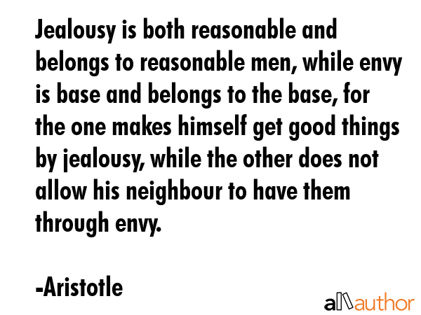Jealousy is both reasonable and belongs to reasonable men, while envy is base and belongs to the base, for the one makes himself get good things by jealousy, while the other does not allow his... - Aristotle Quote