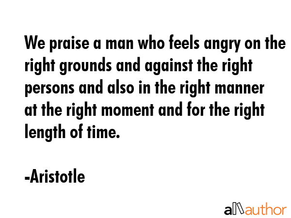 We praise a man who feels angry on the right grounds and against the right persons and also in the right manner at the right moment and for the right length of time. - Aristotle Quote