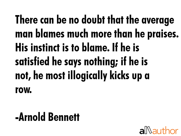 There can be no doubt that the average man blames much more than he praises. His instinct is to blame. If he is satisfied he says nothing; if he is not, he most illogically kicks up a row. - Arnold Bennett Quote