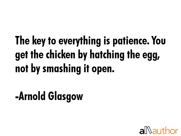 The key to everything is patience. You get the chicken by hatching the egg, not by smashing it open. - Arnold Glasgow Quote