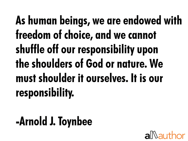 As human beings, we are endowed with freedom of choice, and we cannot shuffle off our responsibility upon the shoulders of God or nature. We must shoulder it ourselves. It is our responsibility. - Arnold J. Toynbee Quote