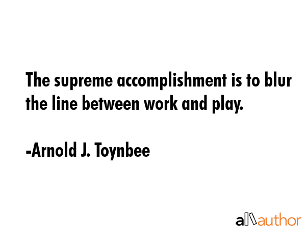 The supreme accomplishment is to blur the line between work and play. - Arnold J. Toynbee Quote