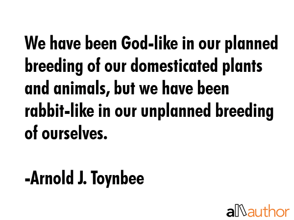 We have been God-like in our planned breeding of our domesticated plants and animals, but we have been rabbit-like in our unplanned breeding of ourselves. - Arnold J. Toynbee Quote