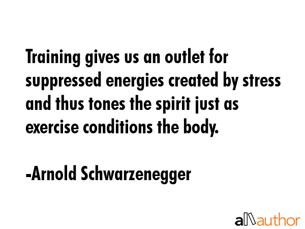 Training gives us an outlet for suppressed energies created by stress and thus tones the spirit just as exercise conditions the body. - Arnold Schwarzenegger Quote