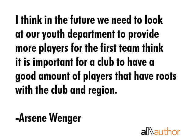 I think in the future we need to look at our youth department to provide more players for the first team think it is important for a club to have a good amount of players that have roots with the... - Arsene Wenger Quote