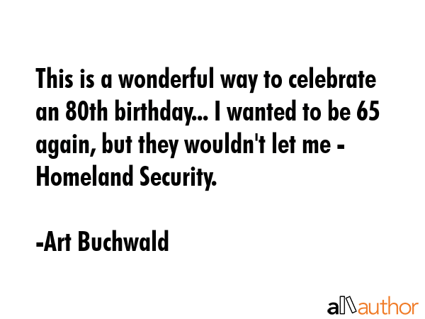 This is a wonderful way to celebrate an 80th birthday... I wanted to be 65 again, but they wouldn\'t let me - Homeland Security. - Art Buchwald Quote