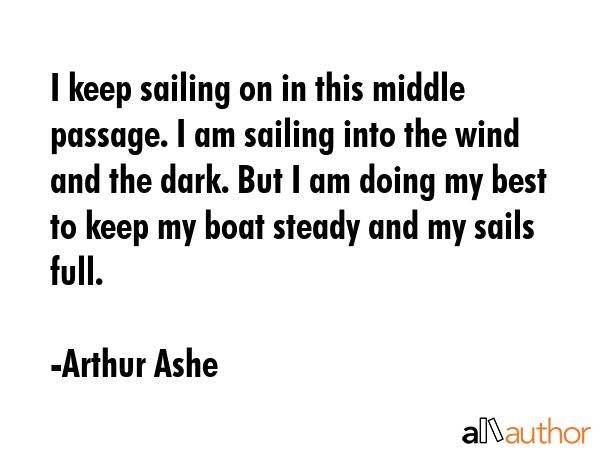 I keep sailing on in this middle passage. I am sailing into the wind and the dark. But I am doing my best to keep my boat steady and my sails full. - Arthur Ashe Quote