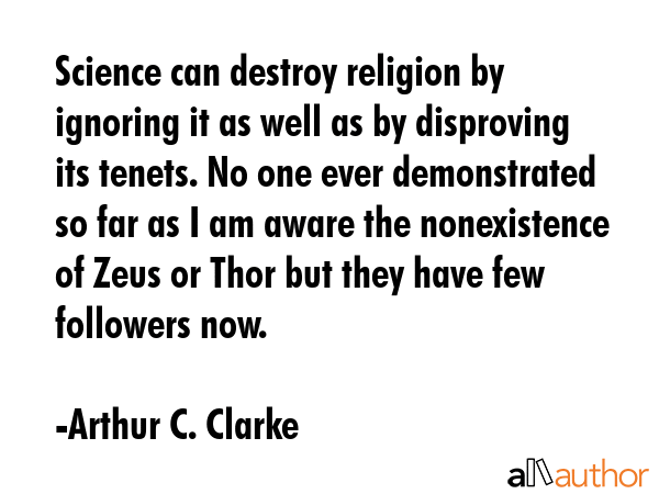 Science can destroy religion by ignoring it as well as by disproving its tenets. No one ever demonstrated so far as I am aware the nonexistence of Zeus or Thor but they have few followers now. - Arthur C. Clarke Quote