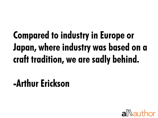 Compared to industry in Europe or Japan, where industry was based on a craft tradition, we are... - Arthur Erickson Quote GIF