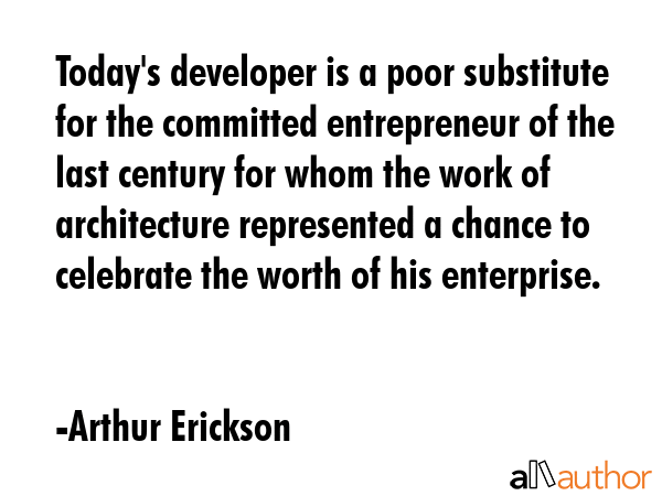 Today\'s developer is a poor substitute for the committed entrepreneur of the last century for whom the work of architecture represented a chance to celebrate the worth of his enterprise. - Arthur Erickson Quote