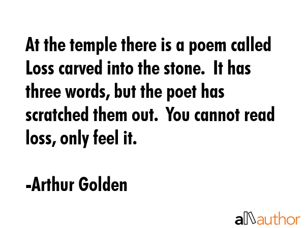 At the temple there is a poem called Loss carved into the stone.  It has three words, but the poet has scratched them out.  You cannot read loss, only feel it. - Arthur Golden Quote
